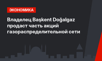 Владелец Başkent Doğalgaz продаст часть акций газораспределительной сети