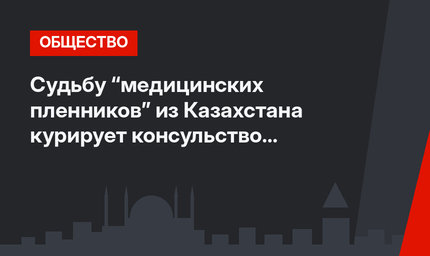 Судьбу “медицинских пленников” из Казахстана курирует консульство в Анталье