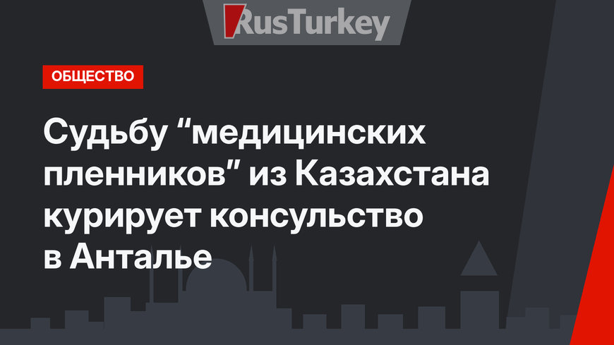 Судьбу “медицинских пленников” из Казахстана курирует консульство в Анталье