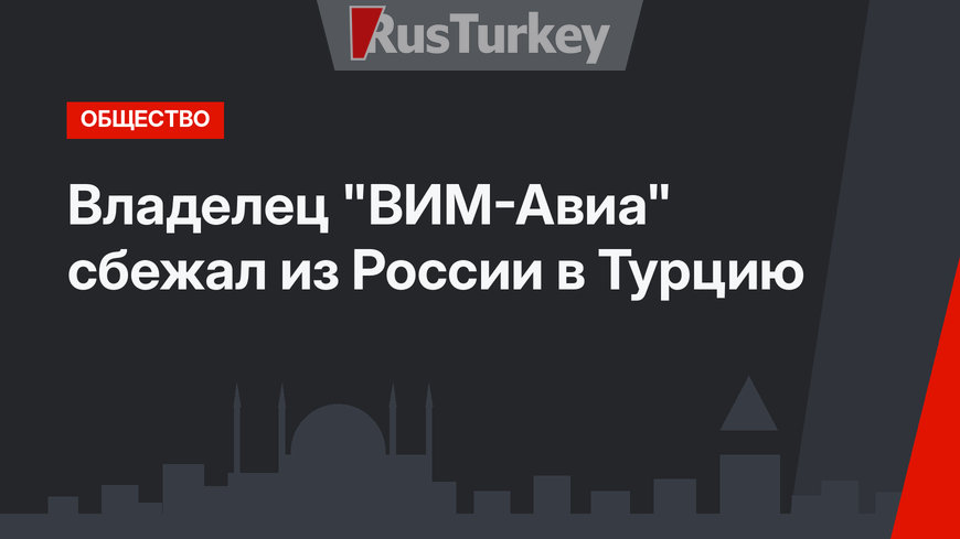Владелец "ВИМ-Авиа" сбежал из России в Турцию