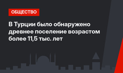 В Турции было обнаружено древнее поселение возрастом более 11,5 тыс. лет