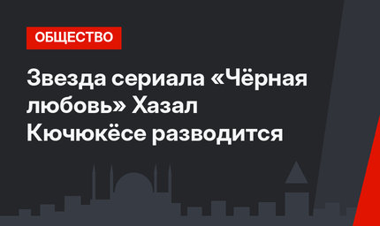 Звезда сериала «Чёрная любовь» Хазал  Кючюкёсе разводится