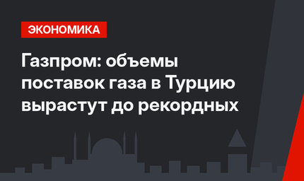 Газпром: объемы поставок газа в Турцию вырастут до рекордных