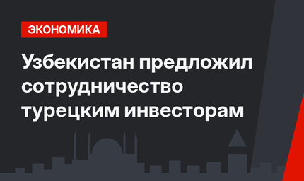 Узбекистан предложил сотрудничество  турецким инвесторам