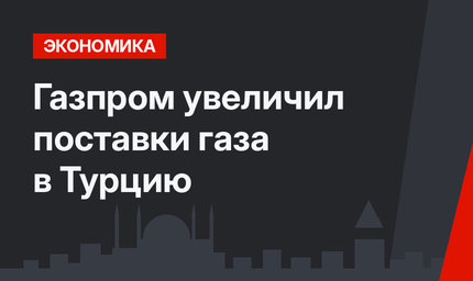 Газпром увеличил поставки газа в Турцию