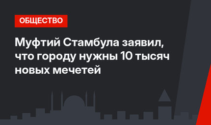 Муфтий Стамбула заявил, что городу нужны 10 тысяч новых мечетей