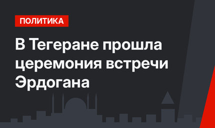В Тегеране прошла церемония встречи Эрдогана