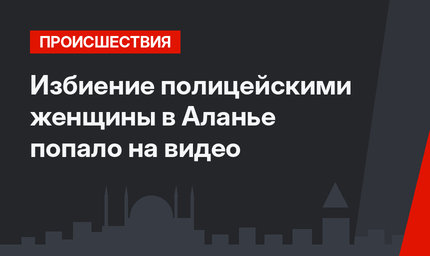Избиение полицейскими женщины в Аланье попало на видео
