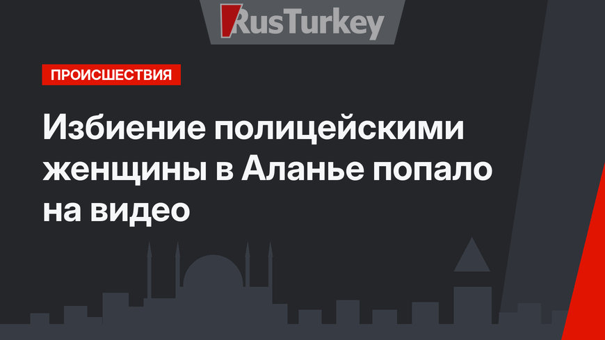 Избиение полицейскими женщины в Аланье попало на видео