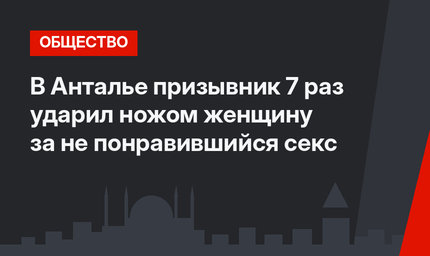 В Анталье призывник 7 раз ударил ножом женщину за не понравившийся секс