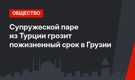 Супружеской паре из Турции грозит пожизненный срок в Грузии