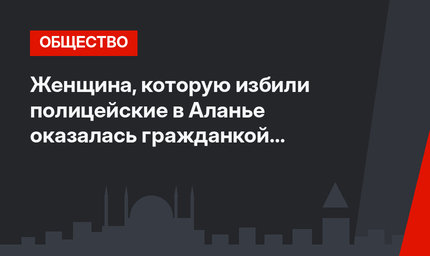 Женщина, которую избили полицейские в Аланье оказалась гражданкой Кыргызстана