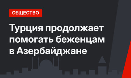 Турция продолжает помогать беженцам в Азербайджане