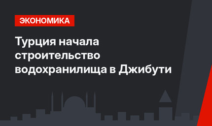 Турция начала строительство водохранилища в Джибути