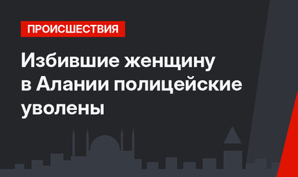 Избившие женщину в Алании полицейские уволены