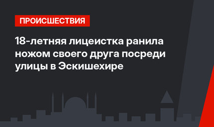 18-летняя лицеистка ранила ножом своего друга посреди улицы в Эскишехире