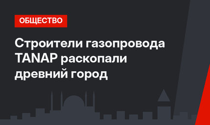 Строители газопровода TANAP раскопали древний город