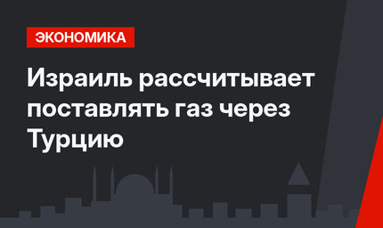 Израиль рассчитывает поставлять газ через Турцию