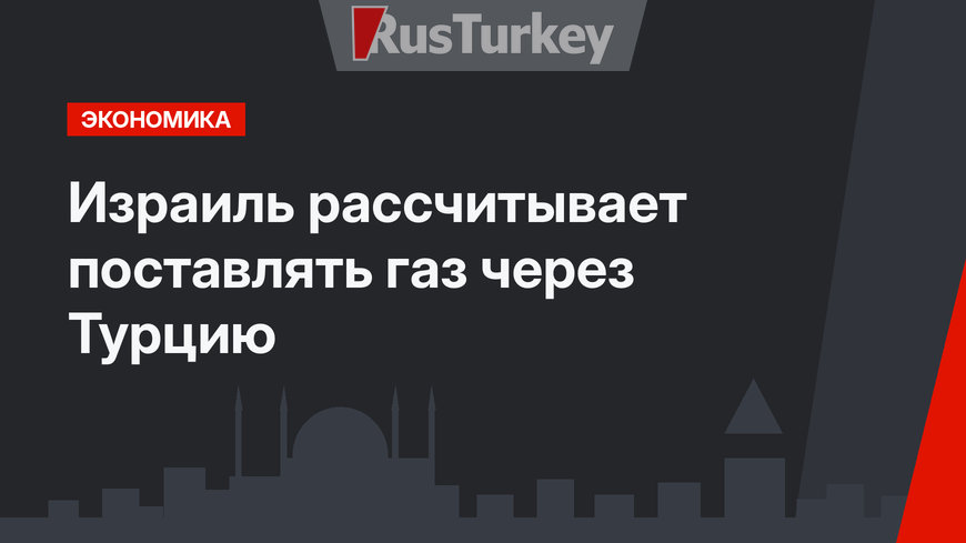 Израиль рассчитывает поставлять газ через Турцию
