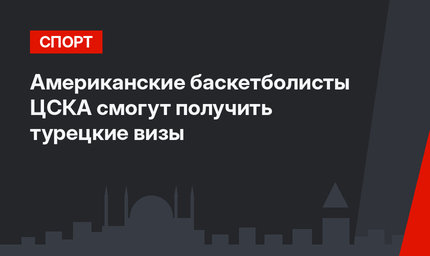 Американские баскетболисты ЦСКА смогут получить турецкие визы