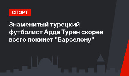 Знаменитый турецкий футболист Арда Туран скорее всего покинет "Барселону"