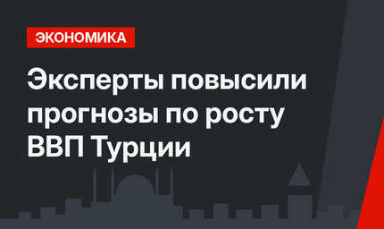 Эксперты повысили прогнозы по росту ВВП Турции 