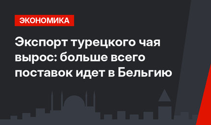 Экспорт турецкого чая вырос: больше всего поставок идет в Бельгию