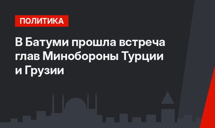 В Батуми прошла встреча глав Минобороны Турции и Грузии