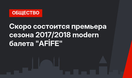 Скоро состоится премьера сезона 2017/2018 modern балета "AFİFE"