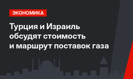 Турция и Израиль обсудят стоимость и маршрут поставок газа