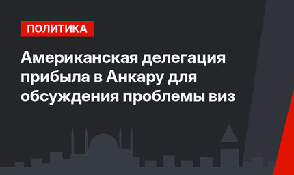 Американская делегация прибыла в Анкару для обсуждения проблемы виз