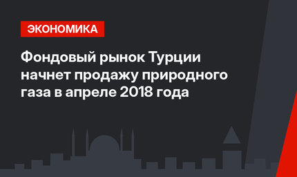 Фондовый рынок Турции начнет продажу природного газа в апреле 2018 года