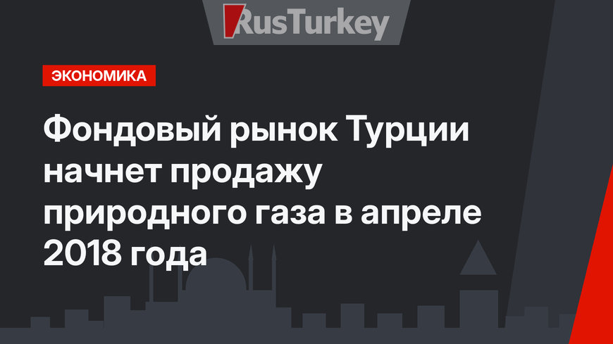 Фондовый рынок Турции начнет продажу природного газа в апреле 2018 года
