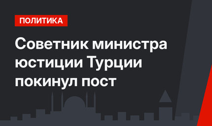 Советник министра юстиции Турции покинул пост