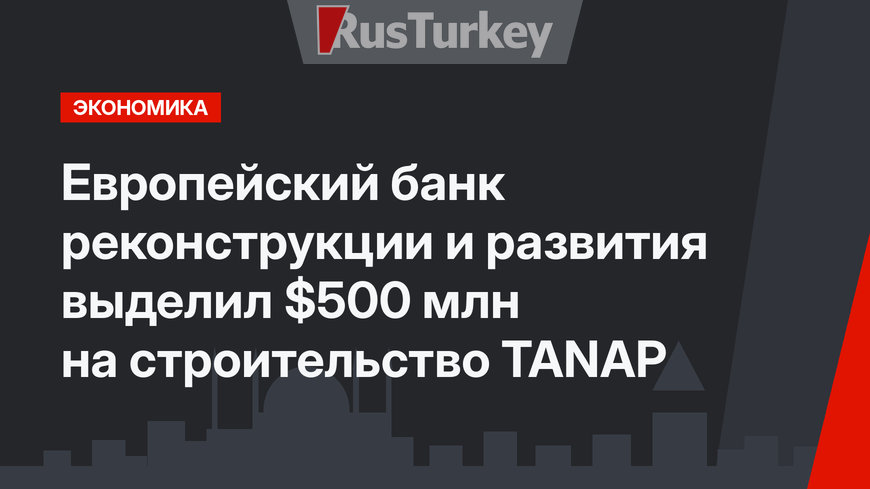  Европейский банк реконструкции и развития выделил $500 млн на строительство TANAP