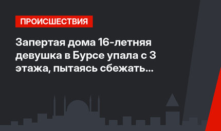Запертая дома 16-летняя девушка в Бурсе упала с 3 этажа, пытаясь сбежать к любимому