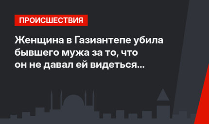 Женщина в Газиантепе убила бывшего мужа за то, что он не давал ей видеться с ребенком