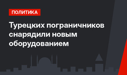 Турецких пограничников снарядили новым оборудованием