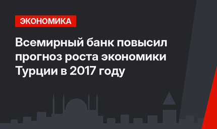 Всемирный банк повысил прогноз роста экономики Турции в 2017 году