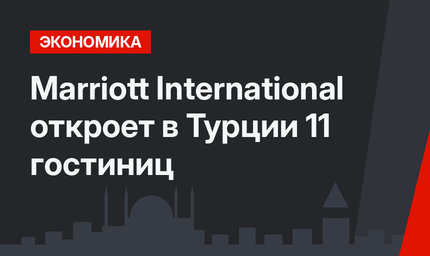 Marriott International откроет в Турции 11 гостиниц