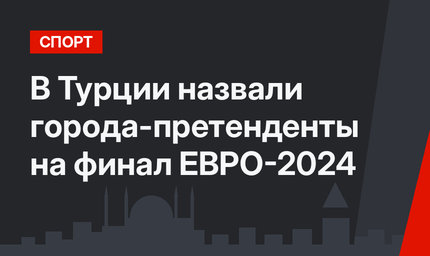 В Турции назвали города-претенденты на финал ЕВРО-2024