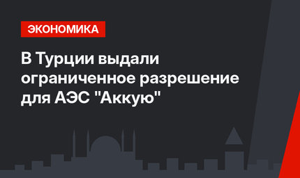 В Турции выдали ограниченное разрешение для АЭС "Аккую"