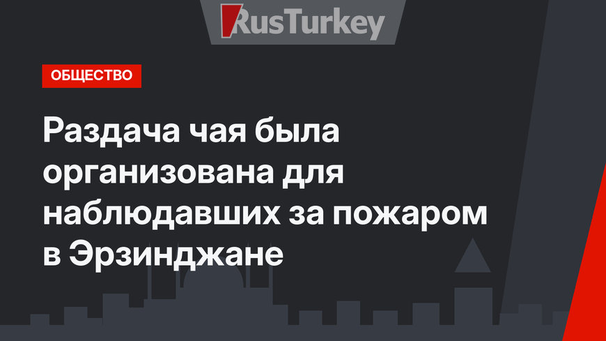 Раздача чая была организована для наблюдавших за пожаром в Эрзинджане