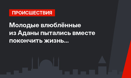 Молодые влюблённые из Аданы пытались вместе покончить жизнь самоубийством
