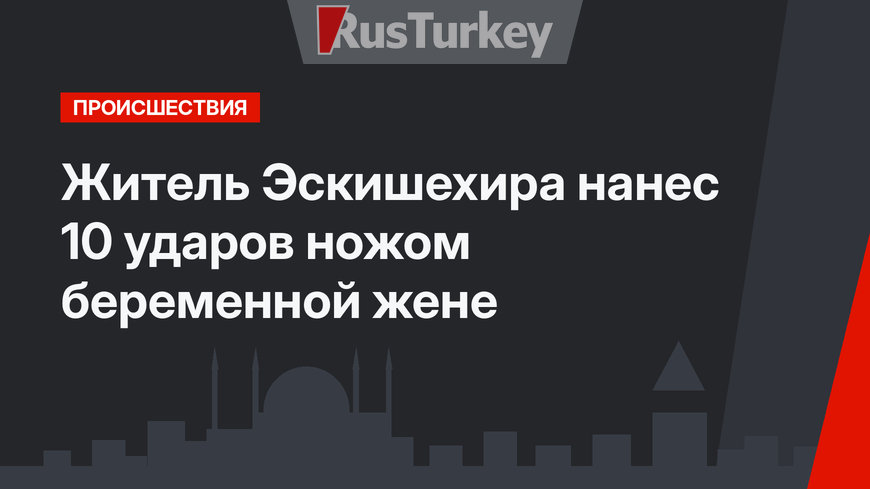 Житель Эскишехира нанес 10 ударов ножом беременной жене