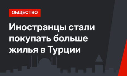 Иностранцы стали покупать больше жилья в Турции