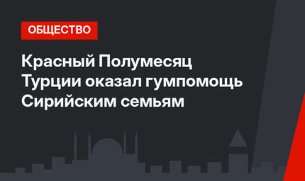 Красный Полумесяц Турции оказал гумпомощь Сирийским семьям
