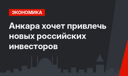 Анкара хочет привлечь новых российских инвесторов