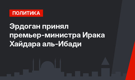 Эрдоган принял премьер-министра Ирака Хайдара аль-Ибади