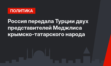 Россия передала Турции двух представителей Меджлиса крымско-татарского народа